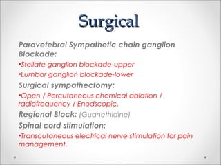 SurgicalSurgical
Paravetebral Sympathetic chain ganglion
Blockade:
•Stellate ganglion blockade-upper
•Lumbar ganglion blockade-lower
Surgical sympathectomy:
•Open / Percutaneous chemical ablation /
radiofrequency / Enodscopic.
Regional Block: (Guanethidine)
Spinal cord stimulation:
•Transcutaneous electrical nerve stimulation for pain
management.
 