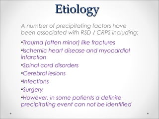 EtiologyEtiology
A number of precipitating factors have
been associated with RSD / CRPS including:
•Trauma (often minor) like fractures
•Ischemic heart disease and myocardial
infarction
•Spinal cord disorders
•Cerebral lesions
•Infections
•Surgery
•However, in some patients a definite
precipitating event can not be identified
 