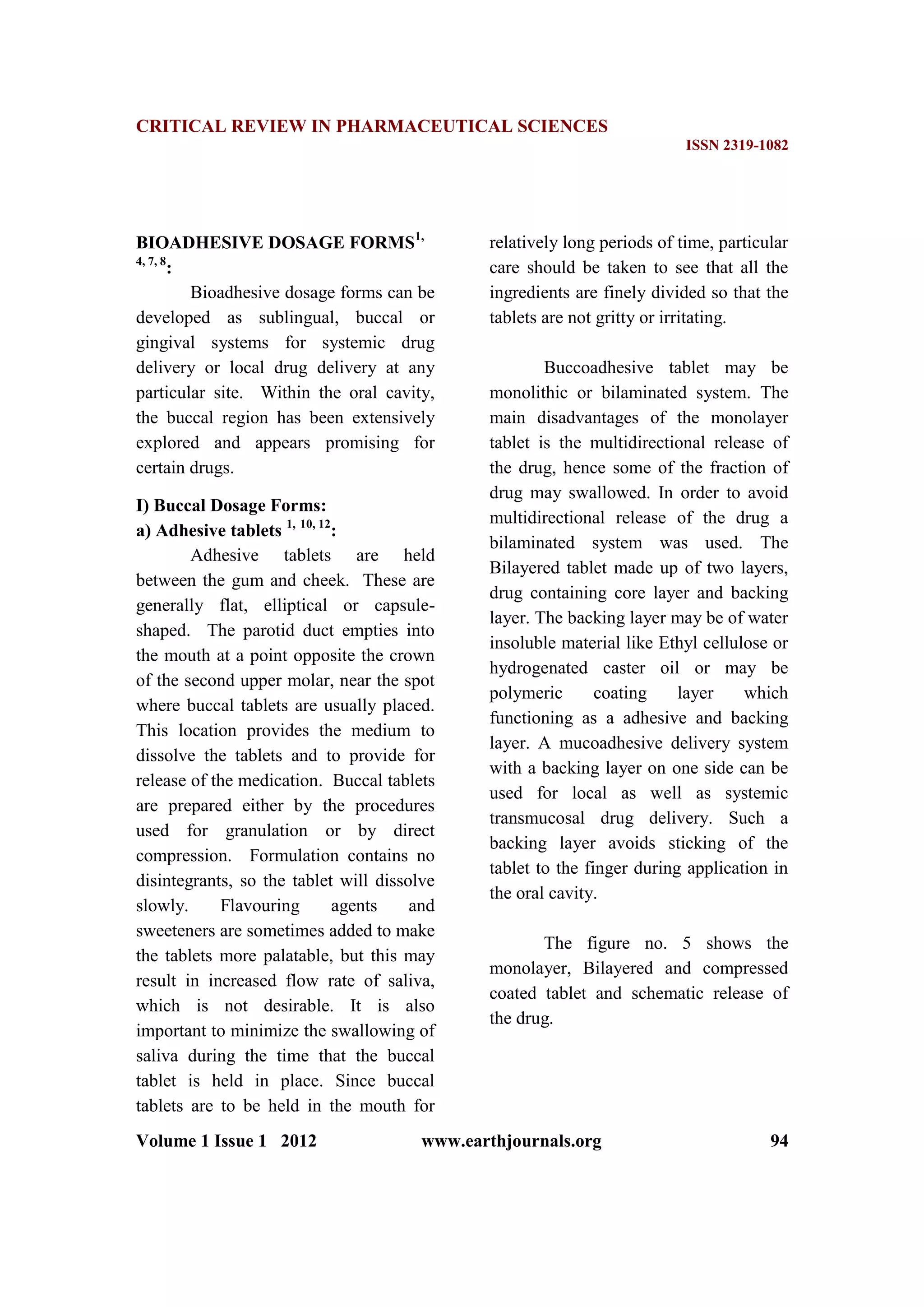 CRITICAL REVIEW IN PHARMACEUTICAL SCIENCES
ISSN 2319-1082
Volume 1 Issue 1 2012 www.earthjournals.org 94
BIOADHESIVE DOSAGE FORMS1,
4, 7, 8
:
Bioadhesive dosage forms can be
developed as sublingual, buccal or
gingival systems for systemic drug
delivery or local drug delivery at any
particular site. Within the oral cavity,
the buccal region has been extensively
explored and appears promising for
certain drugs.
I) Buccal Dosage Forms:
a) Adhesive tablets 1, 10, 12
:
Adhesive tablets are held
between the gum and cheek. These are
generally flat, elliptical or capsule-
shaped. The parotid duct empties into
the mouth at a point opposite the crown
of the second upper molar, near the spot
where buccal tablets are usually placed.
This location provides the medium to
dissolve the tablets and to provide for
release of the medication. Buccal tablets
are prepared either by the procedures
used for granulation or by direct
compression. Formulation contains no
disintegrants, so the tablet will dissolve
slowly. Flavouring agents and
sweeteners are sometimes added to make
the tablets more palatable, but this may
result in increased flow rate of saliva,
which is not desirable. It is also
important to minimize the swallowing of
saliva during the time that the buccal
tablet is held in place. Since buccal
tablets are to be held in the mouth for
relatively long periods of time, particular
care should be taken to see that all the
ingredients are finely divided so that the
tablets are not gritty or irritating.
Buccoadhesive tablet may be
monolithic or bilaminated system. The
main disadvantages of the monolayer
tablet is the multidirectional release of
the drug, hence some of the fraction of
drug may swallowed. In order to avoid
multidirectional release of the drug a
bilaminated system was used. The
Bilayered tablet made up of two layers,
drug containing core layer and backing
layer. The backing layer may be of water
insoluble material like Ethyl cellulose or
hydrogenated caster oil or may be
polymeric coating layer which
functioning as a adhesive and backing
layer. A mucoadhesive delivery system
with a backing layer on one side can be
used for local as well as systemic
transmucosal drug delivery. Such a
backing layer avoids sticking of the
tablet to the finger during application in
the oral cavity.
The figure no. 5 shows the
monolayer, Bilayered and compressed
coated tablet and schematic release of
the drug.
 