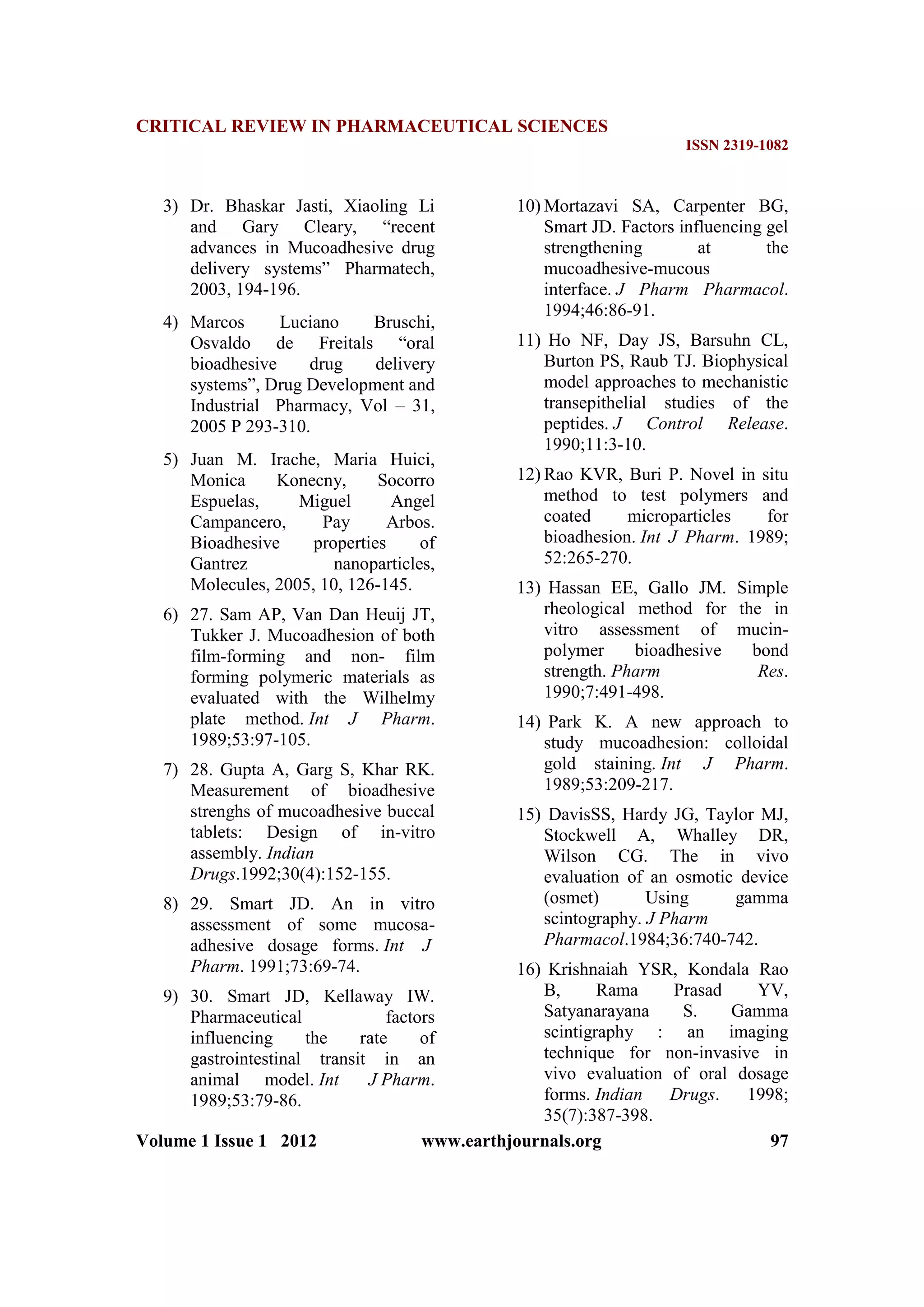 CRITICAL REVIEW IN PHARMACEUTICAL SCIENCES
ISSN 2319-1082
Volume 1 Issue 1 2012 www.earthjournals.org 97
3) Dr. Bhaskar Jasti, Xiaoling Li
and Gary Cleary, “recent
advances in Mucoadhesive drug
delivery systems” Pharmatech,
2003, 194-196.
4) Marcos Luciano Bruschi,
Osvaldo de Freitals “oral
bioadhesive drug delivery
systems”, Drug Development and
Industrial Pharmacy, Vol – 31,
2005 P 293-310.
5) Juan M. Irache, Maria Huici,
Monica Konecny, Socorro
Espuelas, Miguel Angel
Campancero, Pay Arbos.
Bioadhesive properties of
Gantrez nanoparticles,
Molecules, 2005, 10, 126-145.
6) 27. Sam AP, Van Dan Heuij JT,
Tukker J. Mucoadhesion of both
film-forming and non- film
forming polymeric materials as
evaluated with the Wilhelmy
plate method. Int J Pharm.
1989;53:97-105.
7) 28. Gupta A, Garg S, Khar RK.
Measurement of bioadhesive
strenghs of mucoadhesive buccal
tablets: Design of in-vitro
assembly. Indian
Drugs.1992;30(4):152-155.
8) 29. Smart JD. An in vitro
assessment of some mucosa-
adhesive dosage forms. Int J
Pharm. 1991;73:69-74.
9) 30. Smart JD, Kellaway IW.
Pharmaceutical factors
influencing the rate of
gastrointestinal transit in an
animal model. Int J Pharm.
1989;53:79-86.
10) Mortazavi SA, Carpenter BG,
Smart JD. Factors influencing gel
strengthening at the
mucoadhesive-mucous
interface. J Pharm Pharmacol.
1994;46:86-91.
11) Ho NF, Day JS, Barsuhn CL,
Burton PS, Raub TJ. Biophysical
model approaches to mechanistic
transepithelial studies of the
peptides. J Control Release.
1990;11:3-10.
12) Rao KVR, Buri P. Novel in situ
method to test polymers and
coated microparticles for
bioadhesion. Int J Pharm. 1989;
52:265-270.
13) Hassan EE, Gallo JM. Simple
rheological method for the in
vitro assessment of mucin-
polymer bioadhesive bond
strength. Pharm Res.
1990;7:491-498.
14) Park K. A new approach to
study mucoadhesion: colloidal
gold staining. Int J Pharm.
1989;53:209-217.
15) DavisSS, Hardy JG, Taylor MJ,
Stockwell A, Whalley DR,
Wilson CG. The in vivo
evaluation of an osmotic device
(osmet) Using gamma
scintography. J Pharm
Pharmacol.1984;36:740-742.
16) Krishnaiah YSR, Kondala Rao
B, Rama Prasad YV,
Satyanarayana S. Gamma
scintigraphy : an imaging
technique for non-invasive in
vivo evaluation of oral dosage
forms. Indian Drugs. 1998;
35(7):387-398.
 