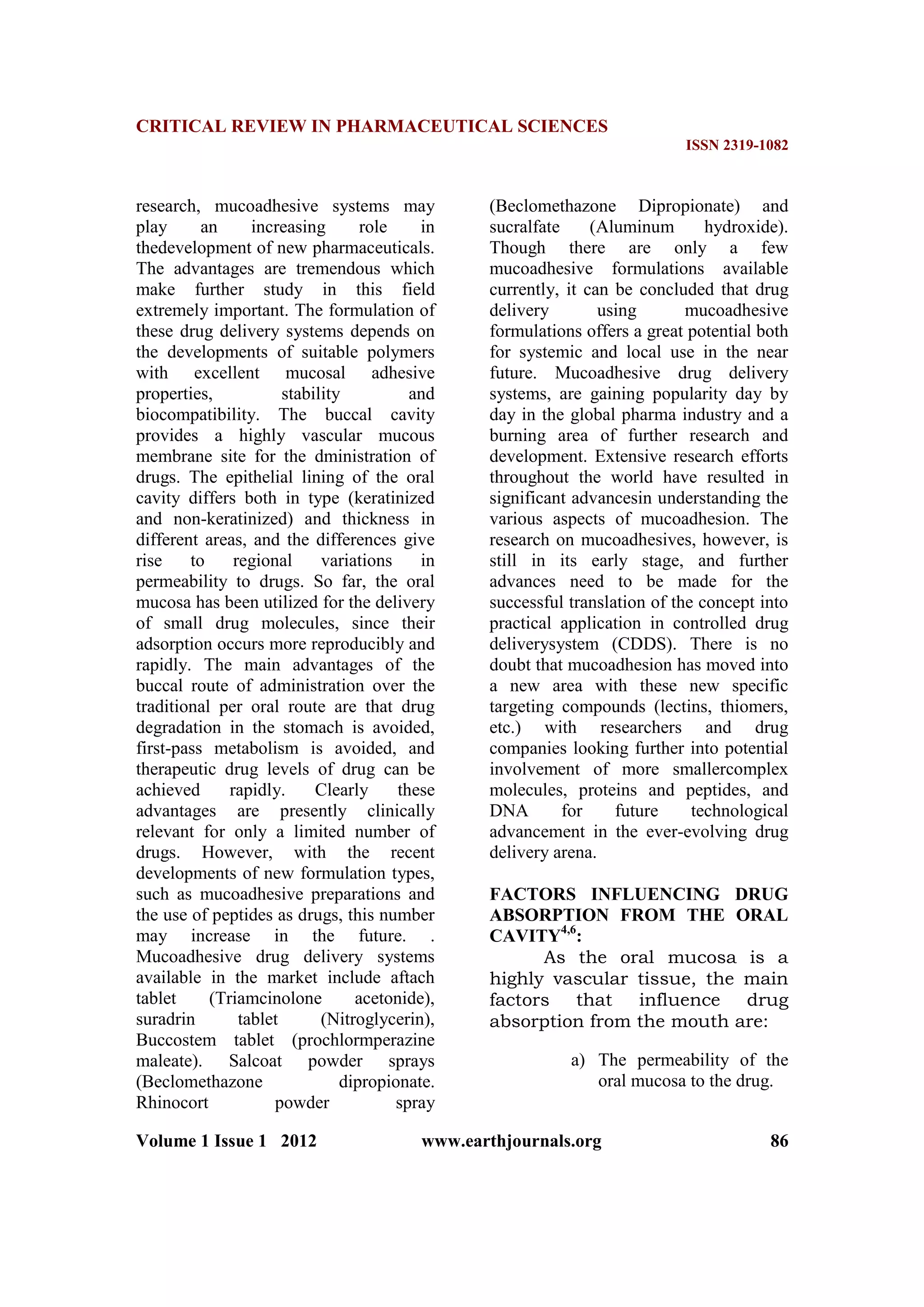 CRITICAL REVIEW IN PHARMACEUTICAL SCIENCES
ISSN 2319-1082
Volume 1 Issue 1 2012 www.earthjournals.org 86
research, mucoadhesive systems may
play an increasing role in
thedevelopment of new pharmaceuticals.
The advantages are tremendous which
make further study in this field
extremely important. The formulation of
these drug delivery systems depends on
the developments of suitable polymers
with excellent mucosal adhesive
properties, stability and
biocompatibility. The buccal cavity
provides a highly vascular mucous
membrane site for the dministration of
drugs. The epithelial lining of the oral
cavity differs both in type (keratinized
and non-keratinized) and thickness in
different areas, and the differences give
rise to regional variations in
permeability to drugs. So far, the oral
mucosa has been utilized for the delivery
of small drug molecules, since their
adsorption occurs more reproducibly and
rapidly. The main advantages of the
buccal route of administration over the
traditional per oral route are that drug
degradation in the stomach is avoided,
first-pass metabolism is avoided, and
therapeutic drug levels of drug can be
achieved rapidly. Clearly these
advantages are presently clinically
relevant for only a limited number of
drugs. However, with the recent
developments of new formulation types,
such as mucoadhesive preparations and
the use of peptides as drugs, this number
may increase in the future. .
Mucoadhesive drug delivery systems
available in the market include aftach
tablet (Triamcinolone acetonide),
suradrin tablet (Nitroglycerin),
Buccostem tablet (prochlormperazine
maleate). Salcoat powder sprays
(Beclomethazone dipropionate.
Rhinocort powder spray
(Beclomethazone Dipropionate) and
sucralfate (Aluminum hydroxide).
Though there are only a few
mucoadhesive formulations available
currently, it can be concluded that drug
delivery using mucoadhesive
formulations offers a great potential both
for systemic and local use in the near
future. Mucoadhesive drug delivery
systems, are gaining popularity day by
day in the global pharma industry and a
burning area of further research and
development. Extensive research efforts
throughout the world have resulted in
significant advancesin understanding the
various aspects of mucoadhesion. The
research on mucoadhesives, however, is
still in its early stage, and further
advances need to be made for the
successful translation of the concept into
practical application in controlled drug
deliverysystem (CDDS). There is no
doubt that mucoadhesion has moved into
a new area with these new specific
targeting compounds (lectins, thiomers,
etc.) with researchers and drug
companies looking further into potential
involvement of more smallercomplex
molecules, proteins and peptides, and
DNA for future technological
advancement in the ever-evolving drug
delivery arena.
FACTORS INFLUENCING DRUG
ABSORPTION FROM THE ORAL
CAVITY4,6
:
As the oral mucosa is a
highly vascular tissue, the main
factors that influence drug
absorption from the mouth are:
a) The permeability of the
oral mucosa to the drug.
 