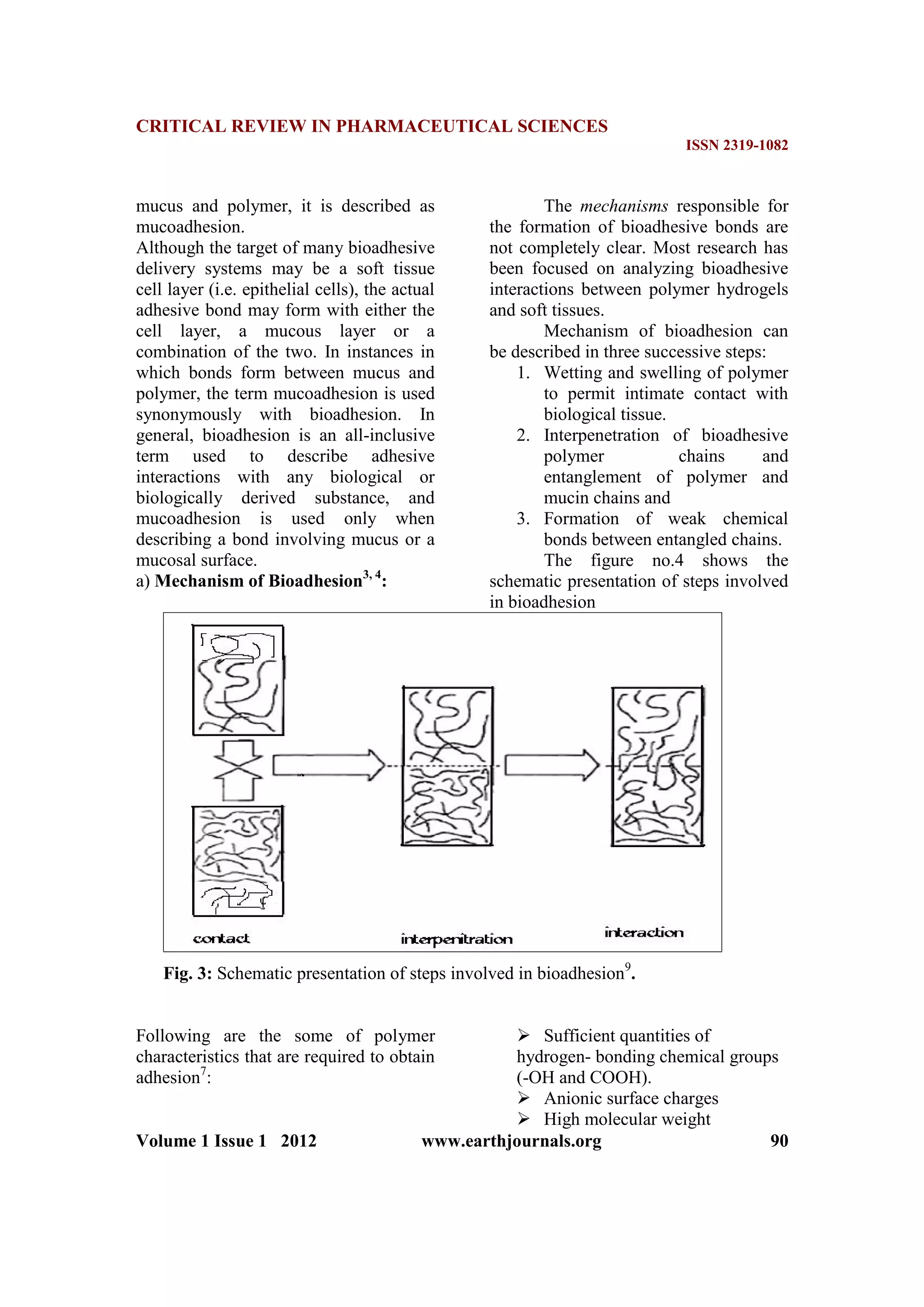 CRITICAL REVIEW IN PHARMACEUTICAL SCIENCES
ISSN 2319-1082
Volume 1 Issue 1 2012 www.earthjournals.org 90
mucus and polymer, it is described as
mucoadhesion.
Although the target of many bioadhesive
delivery systems may be a soft tissue
cell layer (i.e. epithelial cells), the actual
adhesive bond may form with either the
cell layer, a mucous layer or a
combination of the two. In instances in
which bonds form between mucus and
polymer, the term mucoadhesion is used
synonymously with bioadhesion. In
general, bioadhesion is an all-inclusive
term used to describe adhesive
interactions with any biological or
biologically derived substance, and
mucoadhesion is used only when
describing a bond involving mucus or a
mucosal surface.
a) Mechanism of Bioadhesion3, 4
:
The mechanisms responsible for
the formation of bioadhesive bonds are
not completely clear. Most research has
been focused on analyzing bioadhesive
interactions between polymer hydrogels
and soft tissues.
Mechanism of bioadhesion can
be described in three successive steps:
1. Wetting and swelling of polymer
to permit intimate contact with
biological tissue.
2. Interpenetration of bioadhesive
polymer chains and
entanglement of polymer and
mucin chains and
3. Formation of weak chemical
bonds between entangled chains.
The figure no.4 shows the
schematic presentation of steps involved
in bioadhesion
Fig. 3: Schematic presentation of steps involved in bioadhesion9
.
Following are the some of polymer
characteristics that are required to obtain
adhesion7
:
 Sufficient quantities of
hydrogen- bonding chemical groups
(-OH and COOH).
 Anionic surface charges
 High molecular weight
 