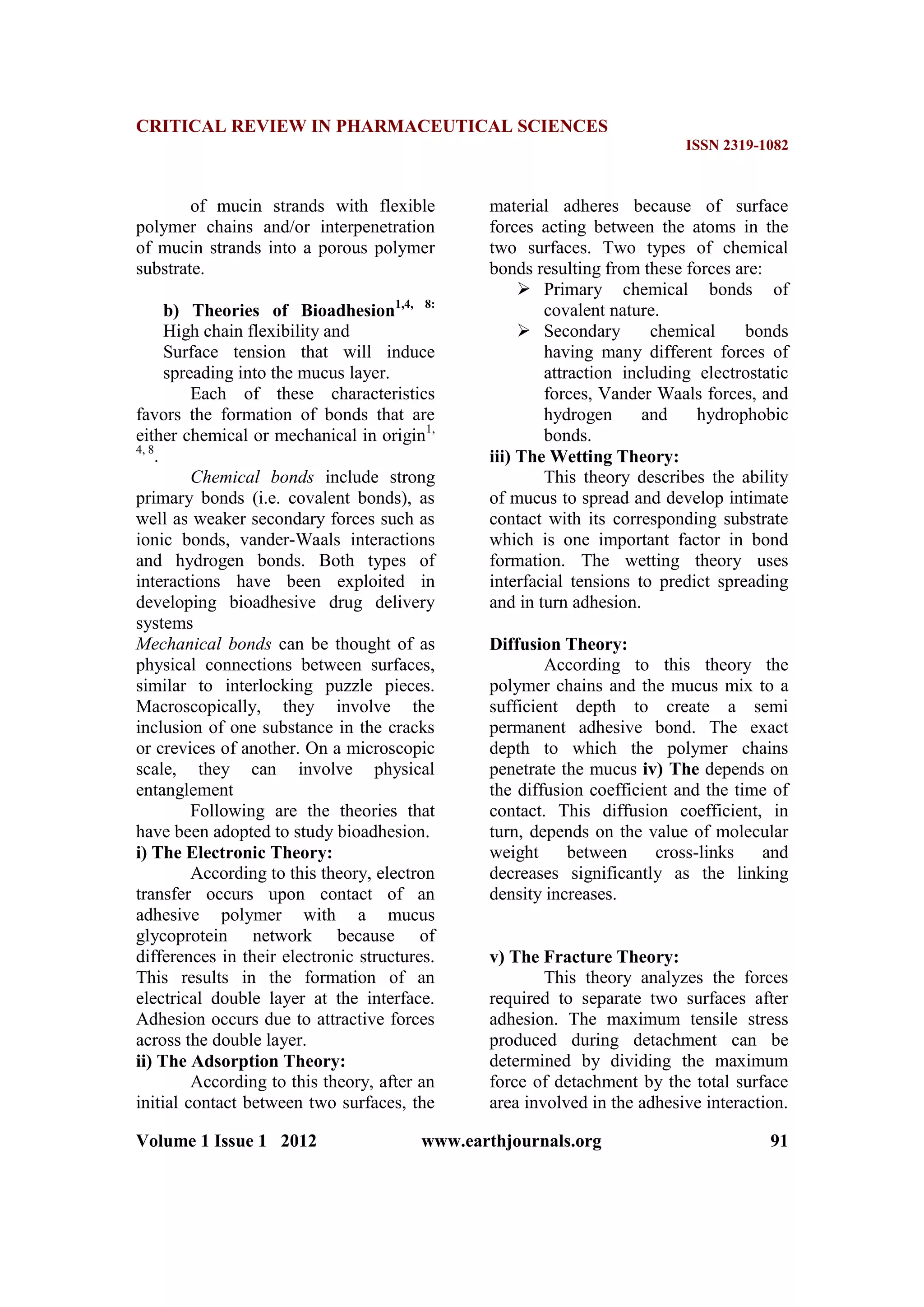 CRITICAL REVIEW IN PHARMACEUTICAL SCIENCES
ISSN 2319-1082
Volume 1 Issue 1 2012 www.earthjournals.org 91
of mucin strands with flexible
polymer chains and/or interpenetration
of mucin strands into a porous polymer
substrate.
b) Theories of Bioadhesion1,4, 8:
High chain flexibility and
Surface tension that will induce
spreading into the mucus layer.
Each of these characteristics
favors the formation of bonds that are
either chemical or mechanical in origin1,
4, 8
.
Chemical bonds include strong
primary bonds (i.e. covalent bonds), as
well as weaker secondary forces such as
ionic bonds, vander-Waals interactions
and hydrogen bonds. Both types of
interactions have been exploited in
developing bioadhesive drug delivery
systems
Mechanical bonds can be thought of as
physical connections between surfaces,
similar to interlocking puzzle pieces.
Macroscopically, they involve the
inclusion of one substance in the cracks
or crevices of another. On a microscopic
scale, they can involve physical
entanglement
Following are the theories that
have been adopted to study bioadhesion.
i) The Electronic Theory:
According to this theory, electron
transfer occurs upon contact of an
adhesive polymer with a mucus
glycoprotein network because of
differences in their electronic structures.
This results in the formation of an
electrical double layer at the interface.
Adhesion occurs due to attractive forces
across the double layer.
ii) The Adsorption Theory:
According to this theory, after an
initial contact between two surfaces, the
material adheres because of surface
forces acting between the atoms in the
two surfaces. Two types of chemical
bonds resulting from these forces are:
 Primary chemical bonds of
covalent nature.
 Secondary chemical bonds
having many different forces of
attraction including electrostatic
forces, Vander Waals forces, and
hydrogen and hydrophobic
bonds.
iii) The Wetting Theory:
This theory describes the ability
of mucus to spread and develop intimate
contact with its corresponding substrate
which is one important factor in bond
formation. The wetting theory uses
interfacial tensions to predict spreading
and in turn adhesion.
Diffusion Theory:
According to this theory the
polymer chains and the mucus mix to a
sufficient depth to create a semi
permanent adhesive bond. The exact
depth to which the polymer chains
penetrate the mucus iv) The depends on
the diffusion coefficient and the time of
contact. This diffusion coefficient, in
turn, depends on the value of molecular
weight between cross-links and
decreases significantly as the linking
density increases.
v) The Fracture Theory:
This theory analyzes the forces
required to separate two surfaces after
adhesion. The maximum tensile stress
produced during detachment can be
determined by dividing the maximum
force of detachment by the total surface
area involved in the adhesive interaction.
 