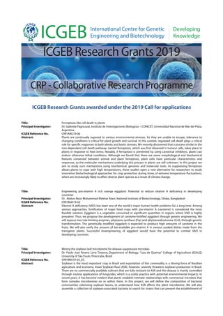 ICGEB Research Grants awarded under the 2019 Call for applications
Title: Ferroptosis-like cell death in plants
Principal Investigator: Dr. Gabriela Pagnussat, Instituto de Investigaciones Biologicas – CONICET, Universidad Nacional de Mar del Plata,
Argentina
ICGEB Reference No. CRP/ARG19-06
Abstract: Plants are continually exposed to various environmental stresses. As they are unable to escape, tolerance to
changing conditions is critical for plant growth and survival. In this context, regulated cell death plays a critical
role for specific responses to both abiotic and biotic stresses. We recently discovered that a process similar to the
iron-dependent cell death pathway, named ferroptosis, which was first observed in tumour cells, takes place in
plants in response to heat stress. Notably, if ferroptosis is prevented by using canonical inhibitors, plants can
endure otherwise lethal conditions. Although we found that there are some morphological and biochemical
features conserved between animal and plant ferroptosis, plant cells have particular characteristics and
responses, so the molecular mechanisms underlying this process in plants are still unknown. In this project we
aim to study such mechanisms using biochemical, genomic and molecular tools. As suppressing ferroptosis
allows plants to cope with high temperatures, these studies open a new alternative for researchers to study
innovative biotechnological approaches for crop protection during times of extreme temperature fluctuations,
which are increasingly likely to affect diverse plant species as a result of climate change.
Title: Engineering pro-vitamin A rich orange eggplant: Potential to reduce vitamin A deficiency in developing
countries
Principal Investigator: Dr. Abdun Noor Muhammad Iftekhar Alam, National Institute of Biotechnology, Dhaka, Bangladesh
ICGEB Reference No. CRP/BGD19-02
Abstract: Vitamin A deficiency (VAD) has been one of the world’s major human health problems for a long time. Among
various approaches, fortification of major food crops with pro-vitamin A (carotene) is considered the most
feasible solution. Eggplant is a vegetable consumed in significant quantities in regions where VAD is highly
prevalent. Thus, we propose the development of carotene-fortified eggplant through genetic engineering. We
will express two rate-limiting enzymes, phytoene synthase (Psy) and phytoenedesaturase (CrtI), through genetic
transformation. The genetically modified eggplant is expected to produce high amounts of carotene in the
fruits. We will also verify the amount of bio-available pro-vitamin A in various cooked dishes made from the
transgenic plants. Successful bioengineering of eggplant would have the potential to combat VAD in
developing countries.
Title: Mining the soybean leaf microbiome for disease-suppressive microbes
Principal Investigator: Dr. Paulo José Pereira Lima Teixeira, Department of Biology, “Luiz de Queiroz” College of Agriculture (ESALQ)
University of São Paulo, Piracicaba, Brazil
ICGEB Reference No. CRP/BRA19-05_EC
Abstract: Soybean is the most important crop in Brazil and exportation of this commodity is a driving force of Brazilian
agriculture and economy. Asian Soybean Rust (ASR), however, severely threatens soybean production in Brazil.
There are no commercially available cultivars that are fully resistant to ASR and this disease is mainly controlled
through routine applications of fungicides, which is a costly practice with potential environmental impacts. In
recent years, it has become evident that plants establish intimate relationships with commensal microbes that
form complex microbiomes on or within them. In this project, we will define the composition of bacterial
communities colonising soybean leaves, to understand how ASR affects the plant microbiome. We will also
assemble a collection of soybean-associated bacteria to search for strains that can prevent the establishment of
 