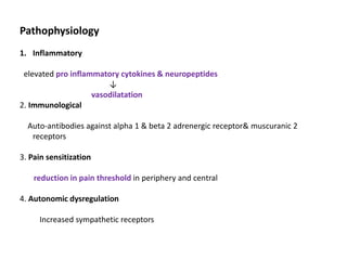 Pathophysiology
1. Inflammatory
elevated pro inflammatory cytokines & neuropeptides
↓
vasodilatation
2. Immunological
Auto-antibodies against alpha 1 & beta 2 adrenergic receptor& muscuranic 2
receptors
3. Pain sensitization
reduction in pain threshold in periphery and central
4. Autonomic dysregulation
Increased sympathetic receptors
 
