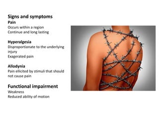 Signs and symptoms
Pain
Occurs within a region
Continue and long lasting
Hyperalgesia
Disproportionate to the underlying
injury
Exagerated pain
Allodynia
Pain ellicited by stimuli that should
not cause pain
Functional impairment
Weakness
Reduced ability of motion
 