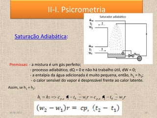Saturação Adiabática:
r
w
t
t
c
r
w
t
t
c
h
h a
p
a
p 2
0
2
,
1
0
1
,
2
1
Premissas: - a mistura é um gás perfeito;
- processo adiabático, dQ = 0 e não há trabalho útil, dW = 0;
- a entalpia da água adicionada é muito pequena, então, h1 = h2;
- o calor sensível do vapor é desprezável frente ao calor latente.
Assim, se h1 = h2:
18-06-2013 10
II-I. Psicrometria
 
