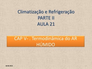 Climatização e Refrigeração
PARTE II
AULA 21
18-06-2013 2
CAP V- . Termodinâmica do AR
HÚMIDO
 