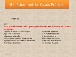 18-06-2013 36
II-I. Psicrometria- Casos Práticos
Problema
Nº9
Para ar húmido com a 25⁰C, grau higrométrico de 85% a pressão de 1,025bar
determine;
a)-pressão de vapor de saturação h)-volume especifico
b)-ponto de orvalho i)-humidade absoluta
c)-grau de saturação j)-densidade do ar
d)-humidade absoluta de saturação k)-temperatura húmida
e)-temperatura de saturação adiabatica l)-entalpia do ar humido
f)-entalpia do ar seco m)-entalpia do vapor
 