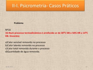 18-06-2013 37
II-I. Psicrometria- Casos Práticos
Problema
Nº16
16-Num processo termodinâmico é arrefecido ar de 30⁰C DB e 50% HR a 14⁰C
DB. Encontre:
a)Calor sensível removido no processo
b)Calor latente removido no processo
c)Calor total removido durante o processo
d)Quantidade de água removida.
 