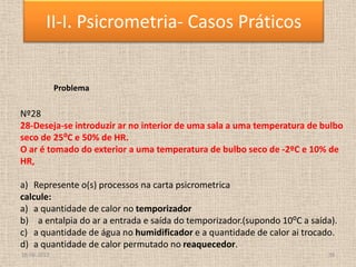 18-06-2013 38
II-I. Psicrometria- Casos Práticos
Problema
Nº28
28-Deseja-se introduzir ar no interior de uma sala a uma temperatura de bulbo
seco de 25⁰C e 50% de HR.
O ar é tomado do exterior a uma temperatura de bulbo seco de -2ºC e 10% de
HR,
a) Represente o(s) processos na carta psicrometrica
calcule:
a) a quantidade de calor no temporizador
b) a entalpia do ar a entrada e saída do temporizador.(supondo 10⁰C a saída).
c) a quantidade de água no humidificador e a quantidade de calor ai trocado.
d) a quantidade de calor permutado no reaquecedor.
 