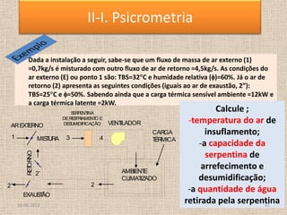 • Dada a instalação a seguir, sabe-se que um fluxo de massa de ar externo (1)
=0,7kg/s é misturado com outro fluxo de ar de retorno =4,5kg/s. As condições do
ar externo (E) ou ponto 1 são: TBS=32 C e humidade relativa ( )=60%. Já o ar de
retorno (2) apresenta as seguintes condições (iguais ao ar de exaustão, 2”):
TBS=25 C e =50%. Sabendo ainda que a carga térmica sensível ambiente =12kW e
a carga térmica latente =2kW.
Calcule ;
-temperatura do ar de
insuflamento;
-a capacidade da
serpentina de
arrefecimento e
desumidificação;
-a quantidade de água
retirada pela serpentina
AMBIENT
E
CLIMAT
IZADO
RET
ORNO
S
ERPENT
INA
DERES
FRIAMENT
O E
DES
UMIDIFICAÇÃO VENT
ILADOR
AREXT
ERNO
EXAUS
T
ÃO
CARGA
T
ÉRMICA
MIS
T
URA 4
3
2
2’‘
1
2’
18-06-2013 41
II-I. Psicrometria
 