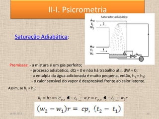 Saturação Adiabática:
rwttcrwttchh apap 202,101,21
Premissas: - a mistura é um gás perfeito;
- processo adiabático, dQ = 0 e não há trabalho útil, dW = 0;
- a entalpia da água adicionada é muito pequena, então, h1 = h2;
- o calor sensível do vapor é desprezável frente ao calor latente.
Assim, se h1 = h2:
18-06-2013 10
II-I. Psicrometria
 