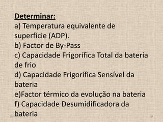 Determinar:
a) Temperatura equivalente de
superfície (ADP).
b) Factor de By-Pass
c) Capacidade Frigorífica Total da bateria
de frio
d) Capacidade Frigorífica Sensível da
bateria
e)Factor térmico da evolução na bateria
f) Capacidade Desumidificadora da
bateria18-06-2013 44
 