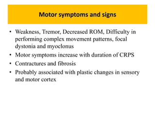 Motor symptoms and signs
• Weakness, Tremor, Decreased ROM, Difficulty in
performing complex movement patterns, focal
dystonia and myoclonus
• Motor symptoms increase with duration of CRPS
• Contractures and fibrosis
• Probably associated with plastic changes in sensory
and motor cortex
 