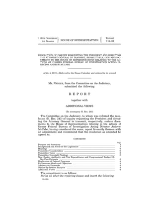 89–008
116TH CONGRESS REPORT
" !HOUSE OF REPRESENTATIVES1st Session 116–33
RESOLUTION OF INQUIRY REQUESTING THE PRESIDENT AND DIRECTING
THE ATTORNEY GENERAL TO TRANSMIT, RESPECTIVELY, CERTAIN DOC-
UMENTS TO THE HOUSE OF REPRESENTATIVES RELATING TO THE AC-
TIONS OF FORMER FEDERAL BUREAU OF INVESTIGATION ACTING DI-
RECTOR ANDREW MCCABE
APRIL 4, 2019.—Referred to the House Calendar and ordered to be printed
Mr. NADLER, from the Committee on the Judiciary,
submitted the following
R E P O R T
together with
ADDITIONAL VIEWS
[To accompany H. Res. 243]
The Committee on the Judiciary, to whom was referred the reso-
lution (H. Res. 243) of inquiry requesting the President and direct-
ing the Attorney General to transmit, respectively, certain docu-
ments to the House of Representatives relating to the actions of
former Federal Bureau of Investigation Acting Director Andrew
McCabe, having considered the same, report favorably thereon with
an amendment and recommend that the resolution as amended be
agreed to.
CONTENTS
Page
Purpose and Summary ............................................................................................ 2
Background and Need for the Legislation ............................................................. 3
Hearings ................................................................................................................... 6
Committee Consideration ........................................................................................ 6
Committee Votes ...................................................................................................... 6
Committee Oversight Findings ............................................................................... 8
New Budget Authority and Tax Expenditures and Congressional Budget Of-
fice Cost Estimate ................................................................................................ 8
Duplication of Federal Programs ............................................................................ 8
Performance Goals and Objectives ......................................................................... 8
Advisory on Earmarks ............................................................................................. 8
Section-by-Section Analysis .................................................................................... 8
Additional Views ...................................................................................................... 9
The amendment is as follows:
Strike all after the resolving clause and insert the following:
VerDate Sep 11 2014 00:40 Apr 06, 2019 Jkt 089008 PO 00000 Frm 00001 Fmt 6659 Sfmt 6602 E:HROCHR033.XXX HR033
lotteronDSKBCFDHB2PRODwithREPORTS
 