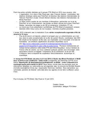 Parmi les autres activités réalisées par le groupe PTA Brésil en 2014 nous pouvons citer:
- L´organisation d´un diner à São Paulo avec Jean François Naviner, coordinateur des
relations Amérique Latine pour ParisTech et directeur des relations internationales de
Telecom ParisTech et avec Vincent Brenier directeur des relations internationales de
Mines ParisTech
- Le relais continu auprès de nos membres d´informations pertinentes sur la vie de
ParisTech et sur l´environnement des études au Brésil: articles de la revue ParisTech
Review, demandes de stages ou de VIE en provenance d´étudiants PT, etc..
- La mise à jour d´une présentation synthéthique de PTA Brésil (cf powerpoint annexe)
destinée á être mieux connu de nos nouveaux membres et parties prenantes.
L´année 2015 a démarré avec la réalisation d´une soirée exceptionnelle organisée à Rio de
Janeiro le 12 mars.
- Plus de 60 alumni ont répondu présent à cet appel pour un coktail dinatoire qui s´est
tenu dans le cadre exceptionnelle de la villa de Laurent Mourre, coordinateur des HEC
Rio située sur les hauteurs de Rio avec vue imprenable sur le Corcovado et la baie de
Guanabara. Les amateurs apprécieront les photos disponibles sur le
site http://www.whereinrio.com/fr/#!/rentals/properties/brazil/rio-de-
janeiro/w125-beautiful-5-suite-villa-in-santa-teresa. Plusieurs institutionnels ont
marqué de leur présence cette soirée PTA dont Brice Roquefeuil, Consul Général de
France à Rio de Janeiro, qui nous a adressé quelques paroles pour encourager notre
association d´alumni et rappeler l´importance de sa contribution et de son rôle
d´influence dans le dispositif de coopération franco-brésilienne économique et
scientifique
Un temps fort PTA Brésil est prévu le 21 mai 2015 à l´Ecole des Mines ParisTech à 18h30
sous la forme d´une conférence / table ronde co-organisée par Intermines et PTA sur le
thème: Opportunité de développement professionnel au Brésil : entre l´eldorado et le
marécage quelle est la réalité en 2015? Nous ferons circuler dans les prochains jours les
informations détaillées sur cette soirée qui est organisée avec le concours de Michelle Rosaire
(michelle.rosaire@inter-mines.org) responsable Intermines Carrières. Nous demandons aux
camarades parisiens de réserver cette date dans leur agenda et d´en faire la diffusion autour
d´eux.
Pour le bureau de PTA Brésil, São Paulo le 10 avril 2015
Frédéric Donier
Coordinateur délégué PTA Brésil
 