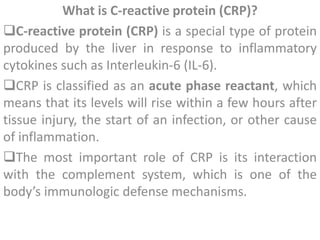 What is C-reactive protein (CRP)?
C-reactive protein (CRP) is a special type of protein
produced by the liver in response to inflammatory
cytokines such as Interleukin-6 (IL-6).
CRP is classified as an acute phase reactant, which
means that its levels will rise within a few hours after
tissue injury, the start of an infection, or other cause
of inflammation.
The most important role of CRP is its interaction
with the complement system, which is one of the
body’s immunologic defense mechanisms.
 