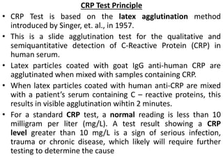 CRP Test Principle
• CRP Test is based on the latex agglutination method
introduced by Singer, et. al., in 1957.
• This is a slide agglutination test for the qualitative and
semiquantitative detection of C-Reactive Protein (CRP) in
human serum.
• Latex particles coated with goat IgG anti-human CRP are
agglutinated when mixed with samples containing CRP.
• When latex particles coated with human anti-CRP are mixed
with a patient’s serum containing C – reactive proteins, this
results in visible agglutination wihtin 2 minutes.
• For a standard CRP test, a normal reading is less than 10
milligram per liter (mg/L). A test result showing a CRP
level greater than 10 mg/L is a sign of serious infection,
trauma or chronic disease, which likely will require further
testing to determine the cause
 