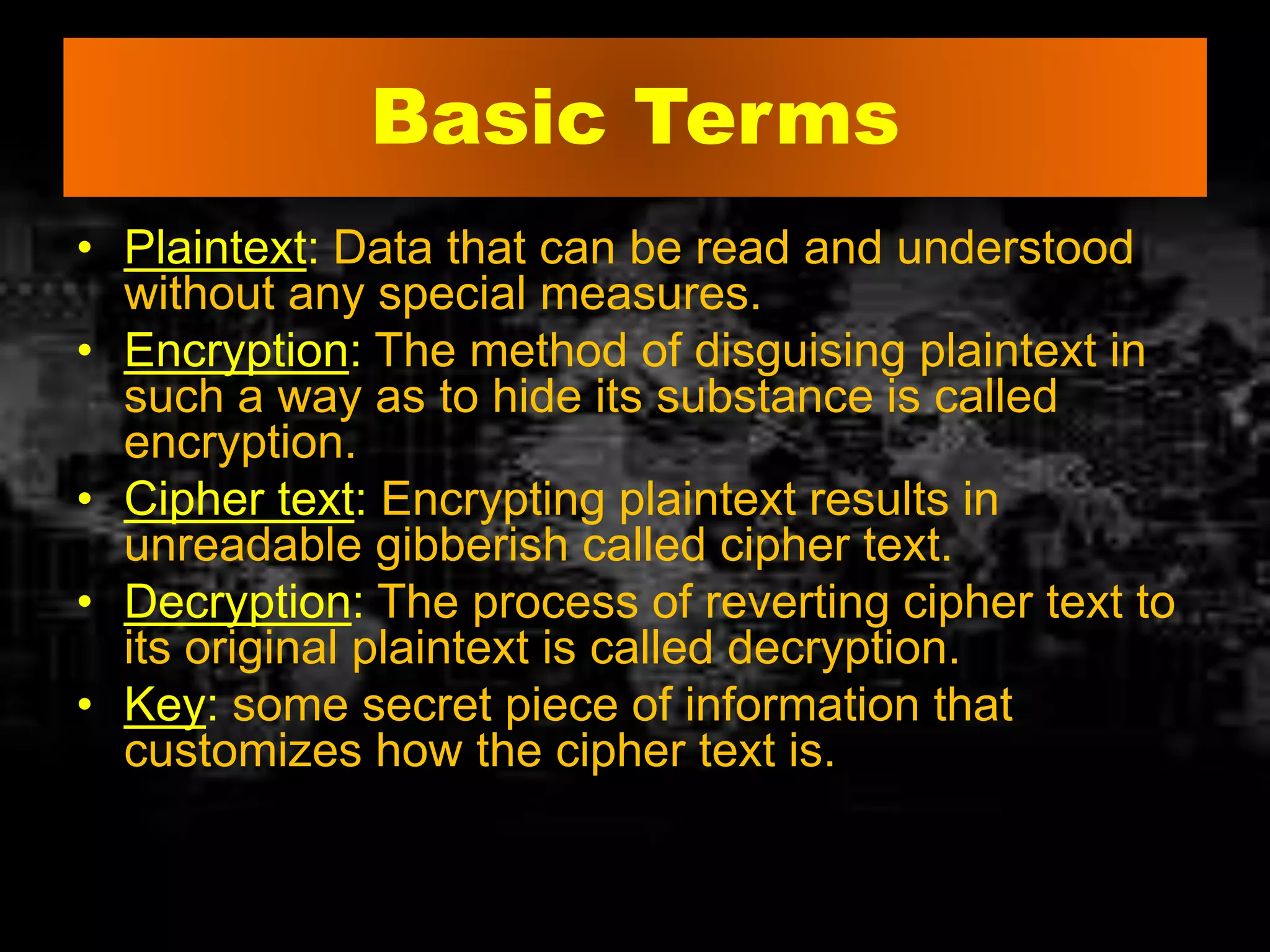 Basic Terms
• Plaintext: Data that can be read and understood
without any special measures.
• Encryption: The method of disguising plaintext in
such a way as to hide its substance is called
encryption.
• Cipher text: Encrypting plaintext results in
unreadable gibberish called cipher text.
• Decryption: The process of reverting cipher text to
its original plaintext is called decryption.
• Key: some secret piece of information that
customizes how the cipher text is.
 