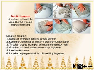 Teknik Lingkaran
dihasilkan dari tanah liat
yang dibentuk menjadi
lingkaran panjang
Langkah- langkah:
1. Sediakan lingkaran panjang seperti silinder
2. Kemudian, tanah liat di lingkar di atas permukaan tapak
3. Teruskan proses melingkar sehingga membentuk motif
4. Gunakan jari untuk melekatkan setiap lingkaran
5. Lakukan kemasan
6. Letakkan kepingan tanah liat di sekeliling lingkaran.
 