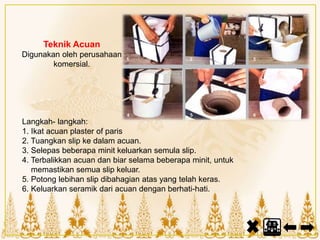 Teknik Acuan
Digunakan oleh perusahaan
komersial.
Langkah- langkah:
1. Ikat acuan plaster of paris
2. Tuangkan slip ke dalam acuan.
3. Selepas beberapa minit keluarkan semula slip.
4. Terbalikkan acuan dan biar selama beberapa minit, untuk
memastikan semua slip keluar.
5. Potong lebihan slip dibahagian atas yang telah keras.
6. Keluarkan seramik dari acuan dengan berhati-hati.
 