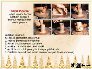 Teknik Putaran
terhad kepada bentuk
bulat dan silinder &
dibentuk menggunakan
mesin pemutar.
Langkah- langkah :
1. Proses pemusatan (centering)
2. Proses pembukaan (opening)
3. Posisi tangan perlulah konsisten
4. Naikkan tanah liat sikit demi sedikit
5. Ambil jarum untuk potong lebihan yang tidak rata
6. Pisahkan seramik dari mesin pemutar dengan dawai pemotong
 