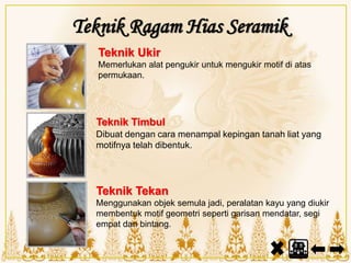 Teknik Tekan
Menggunakan objek semula jadi, peralatan kayu yang diukir
membentuk motif geometri seperti garisan mendatar, segi
empat dan bintang.
Teknik Timbul
Dibuat dengan cara menampal kepingan tanah liat yang
motifnya telah dibentuk.
Teknik Ragam Hias Seramik
Teknik Ukir
Memerlukan alat pengukir untuk mengukir motif di atas
permukaan.
 