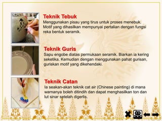Teknik Tebuk
Menggunakan pisau yang tirus untuk proses menebuk.
Motif yang dihasilkan mempunyai pertalian dengan fungsi
reka bentuk seramik.
Teknik Guris
Sapu engobe diatas permukaan seramik. Biarkan ia kering
seketika. Kemudian dengan menggunakan pahat gurisan,
guriskan motif yang dikehendaki.
Teknik Catan
Ia seakan-akan teknik cat air (Chinese painting) di mana
warnanya boleh ditindih dan dapat menghasilkan ton dan
lut sinar setelah digerlis.
 