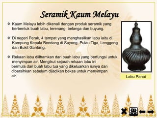 Seramik Kaum Melayu
 Kaum Melayu lebih dikenali dengan produk seramik yang
berbentuk buah labu, terenang, belanga dan buyung.
 Di negeri Perak, 4 tempat yang menghasilkan labu iaitu di
Kampung Kepala Bendang di Sayong, Pulau Tiga, Lenggong
dan Bukit Gantang.
 Rekaan labu diilhamkan dari buah labu yang berfungsi untuk
menyimpan air. Mengikut sejarah rekaan labu ini
bermula dari buah labu tua yang dikeluarkan isinya dan
dibersihkan sebelum dijadikan bekas untuk menyimpan
air. Labu Panai
 