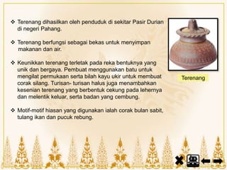  Terenang dihasilkan oleh penduduk di sekitar Pasir Durian
di negeri Pahang.
 Terenang berfungsi sebagai bekas untuk menyimpan
makanan dan air.
 Keunikkan terenang terletak pada reka bentuknya yang
unik dan bergaya. Pembuat menggunakan batu untuk
mengilat permukaan serta bilah kayu ukir untuk membuat
corak silang. Turisan- turisan halus juga menambahkan
kesenian terenang yang berbentuk cekung pada lehernya
dan melentik keluar, serta badan yang cembung.
 Motif-motif hiasan yang digunakan ialah corak bulan sabit,
tulang ikan dan pucuk rebung.
Terenang
 