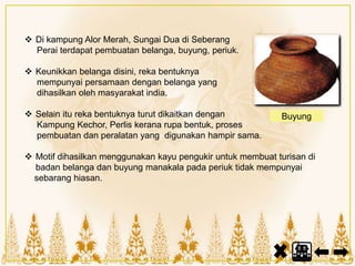  Di kampung Alor Merah, Sungai Dua di Seberang
Perai terdapat pembuatan belanga, buyung, periuk.
 Keunikkan belanga disini, reka bentuknya
mempunyai persamaan dengan belanga yang
dihasilkan oleh masyarakat india.
 Selain itu reka bentuknya turut dikaitkan dengan
Kampung Kechor, Perlis kerana rupa bentuk, proses
pembuatan dan peralatan yang digunakan hampir sama.
 Motif dihasilkan menggunakan kayu pengukir untuk membuat turisan di
badan belanga dan buyung manakala pada periuk tidak mempunyai
sebarang hiasan.
Buyung
 