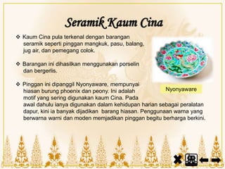 Seramik Kaum Cina
 Kaum Cina pula terkenal dengan barangan
seramik seperti pinggan mangkuk, pasu, balang,
jug air, dan pemegang colok.
 Barangan ini dihasilkan menggunakan porselin
dan bergerlis.
 Pinggan ini dipanggil Nyonyaware, mempunyai
hiasan burung phoenix dan peony. Ini adalah
motif yang sering digunakan kaum Cina. Pada
awal dahulu ianya digunakan dalam kehidupan harian sebagai peralatan
dapur, kini ia banyak dijadikan barang hiasan. Penggunaan warna yang
berwarna warni dan moden memjadikan pinggan begitu berharga berkini.
Nyonyaware
 