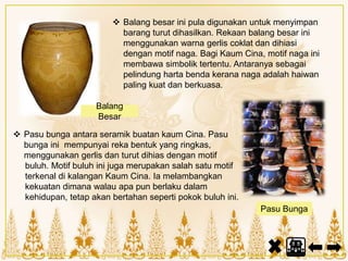  Balang besar ini pula digunakan untuk menyimpan
barang turut dihasilkan. Rekaan balang besar ini
menggunakan warna gerlis coklat dan dihiasi
dengan motif naga. Bagi Kaum Cina, motif naga ini
membawa simbolik tertentu. Antaranya sebagai
pelindung harta benda kerana naga adalah haiwan
paling kuat dan berkuasa.
 Pasu bunga antara seramik buatan kaum Cina. Pasu
bunga ini mempunyai reka bentuk yang ringkas,
menggunakan gerlis dan turut dihias dengan motif
buluh. Motif buluh ini juga merupakan salah satu motif
terkenal di kalangan Kaum Cina. Ia melambangkan
kekuatan dimana walau apa pun berlaku dalam
kehidupan, tetap akan bertahan seperti pokok buluh ini.
Balang
Besar
Pasu Bunga
 