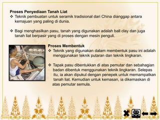 Proses Penyediaan Tanah Liat
 Teknik pembuatan untuk seramik tradisional dari China dianggap antara
kemajuan yang paling di dunia.
 Bagi menghasilkan pasu, tanah yang digunakan adalah ball clay dan juga
tanah liat berpasir yang di proses dengan mesin penguli.
Proses Membentuk
 Teknik yang digunakan dalam membentuk pasu ini adalah
menggunakan teknik putaran dan teknik lingkaran.
 Tapak pasu dibentukkan di atas pemutar dan sebahagian
badan dibentuk menggunakan teknik lingkaran. Selepas
itu, ia akan dipukul dengan penepek untuk memampatkan
tanah liat. Kemudian untuk kemasan, ia dikemaskan di
atas pemutar semula.
 