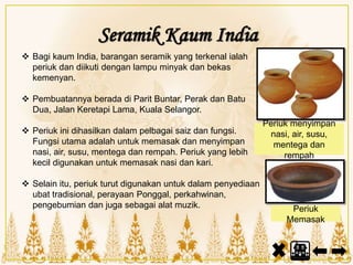 Seramik Kaum India
 Bagi kaum India, barangan seramik yang terkenal ialah
periuk dan diikuti dengan lampu minyak dan bekas
kemenyan.
 Pembuatannya berada di Parit Buntar, Perak dan Batu
Dua, Jalan Keretapi Lama, Kuala Selangor.
 Periuk ini dihasilkan dalam pelbagai saiz dan fungsi.
Fungsi utama adalah untuk memasak dan menyimpan
nasi, air, susu, mentega dan rempah. Periuk yang lebih
kecil digunakan untuk memasak nasi dan kari.
 Selain itu, periuk turut digunakan untuk dalam penyediaan
ubat tradisional, perayaan Ponggal, perkahwinan,
pengebumian dan juga sebagai alat muzik.
Periuk menyimpan
nasi, air, susu,
mentega dan
rempah
Periuk
Memasak
 