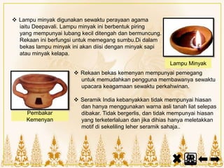  Rekaan bekas kemenyan mempunyai pemegang
untuk memudahkan pengguna membawanya sewaktu
upacara keagamaan sewaktu perkahwinan.
 Seramik India kebanyakkan tidak mempunyai hiasan
dan hanya menggunakan warna asli tanah liat selepas
dibakar. Tidak bergerlis, dan tidak mempunyai hiasan
yang terketerlaluan dan jika dihias hanya meletakkan
motif di sekeliling leher seramik sahaja..
 Lampu minyak digunakan sewaktu perayaan agama
iaitu Deepavali. Lampu minyak ini berbentuk piring
yang mempunyai lubang kecil ditengah dan bermuncung.
Rekaan ini berfungsi untuk memegang sumbu.Di dalam
bekas lampu minyak ini akan diisi dengan minyak sapi
atau minyak kelapa.
Pembakar
Kemenyan
Lampu Minyak
 