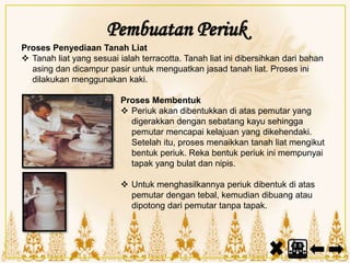 Proses Penyediaan Tanah Liat
 Tanah liat yang sesuai ialah terracotta. Tanah liat ini dibersihkan dari bahan
asing dan dicampur pasir untuk menguatkan jasad tanah liat. Proses ini
dilakukan menggunakan kaki.
Proses Membentuk
 Periuk akan dibentukkan di atas pemutar yang
digerakkan dengan sebatang kayu sehingga
pemutar mencapai kelajuan yang dikehendaki.
Setelah itu, proses menaikkan tanah liat mengikut
bentuk periuk. Reka bentuk periuk ini mempunyai
tapak yang bulat dan nipis.
 Untuk menghasilkannya periuk dibentuk di atas
pemutar dengan tebal, kemudian dibuang atau
dipotong dari pemutar tanpa tapak.
Pembuatan Periuk
 