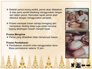  Setelah periuk kering sedikit, periuk akan diletakkan
di atas peha sambil disokong menggunakan tangan
dari dalam periuk. Kemudian tapak periuk akan
dibentuk dengan menggunakan penepek.
 Proses menepek bukan sahaja meregang dan
menipiskan dinding tetapi juga untuk menutup
lubang dibahagian bawah menjadi tapak.
Proses Menghias
 Periuk yang dihasilkan tidak mempunyai hiasan.
Proses Pembakaran
 Pembakaran seramik India menggunakan tanur.
Masa pembakaran selama 12 jam.
 