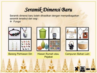 Barang Perhiasan Diri Hiasan Rumah atau
Pejabat
Campuran Bahan Lain
Seramik dimensi baru boleh dihasilkan dengan mempelbagaikan
seramik tersebut dari segi :
 Fungsi
Seramik Dimensi Baru
 