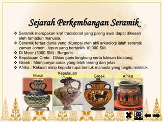Sejarah Perkembangan Seramik
 Seramik merupakan kraf tradisional yang paling awal dapat dikesan
oleh tamadun manusia.
 Seramik tertua dunia yang dijumpai oleh ahli arkeologi ialah seramik
zaman Jomon, Jepun yang bertarikh 10,000 SM.
 Di Mesir (3000 SM) : Bergerlis
 Kepulauan Crete : Dihias garis lengkung serta lukisan binatang
 Greek : Mempunyai corak yang lebih terang dan jelas
 Afrika : Rekaan mirip kepada rupa bentuk manusia yang begitu realistik.
Kepulauan
Crete
Mesir AfrikaGreek
 
