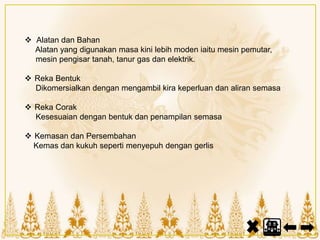  Alatan dan Bahan
Alatan yang digunakan masa kini lebih moden iaitu mesin pemutar,
mesin pengisar tanah, tanur gas dan elektrik.
 Reka Bentuk
Dikomersialkan dengan mengambil kira keperluan dan aliran semasa
 Reka Corak
Kesesuaian dengan bentuk dan penampilan semasa
 Kemasan dan Persembahan
Kemas dan kukuh seperti menyepuh dengan gerlis
 