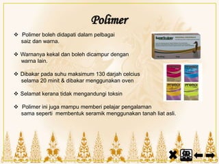Polimer
 Polimer boleh didapati dalam pelbagai
saiz dan warna.
 Warnanya kekal dan boleh dicampur dengan
warna lain.
 Dibakar pada suhu maksimum 130 darjah celcius
selama 20 minit & dibakar menggunakan oven
 Selamat kerana tidak mengandungi toksin
 Polimer ini juga mampu memberi pelajar pengalaman
sama seperti membentuk seramik menggunakan tanah liat asli.
 