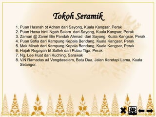 Tokoh Seramik
1. Puan Hasnah bt Adnan dari Sayong, Kuala Kangsar, Perak
2. Puan Hawa binti Ngah Salam dari Sayong, Kuala Kangsar, Perak
3. Zamari @ Zamri Bin Pandak Ahmad dari Sayong, Kuala Kangsar, Perak
4. Puan Sofia dari Kampung Kepala Bendang, Kuala Kangsar, Perak
5. Mak Minah dari Kampung Kepala Bendang, Kuala Kangsar, Perak
6. Hajah Rogayah bt Salleh dari Pulau Tiga, Perak
7. Ng. Lee Huat dari Kuching, Sarawak
8. V.N Ramadas a/l Vengdasalam, Batu Dua, Jalan Keretapi Lama, Kuala
Selangor.
 