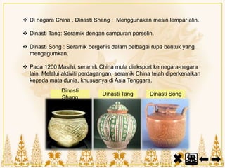  Di negara China , Dinasti Shang : Menggunakan mesin lempar alin.
 Dinasti Tang: Seramik dengan campuran porselin.
 Dinasti Song : Seramik bergerlis dalam pelbagai rupa bentuk yang
mengagumkan.
 Pada 1200 Masihi, seramik China mula dieksport ke negara-negara
lain. Melalui aktiviti perdagangan, seramik China telah diperkenalkan
kepada mata dunia, khususnya di Asia Tenggara.
Dinasti
Shang
Dinasti Tang Dinasti Song
 