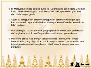  Di Malaysia, semasa perang dunia ke II, pendatang dari negara Cina dan
India di bawa ke Malaysia untuk bekerja di sektor perlombongan timah
dan perladangan getah.
 Sejak itu penggunaan seramik penggunaan seramik dikalangan tiga
kaum utama di negara ini iaitu kaum Melayu, kaum Cina dan kaum India
telah berlaku.
 Namun begitu, produk seramik yang digunakan mempunyai perbezaan
dari segi reka bentuk, motif ragam hias dan kaedah pembakaran.
 Ini kerana setiap reka bentuk yang dihasilkan mempunyai fungsi
tertentu. Ada yang digunakan untuk menyimpan air, memasak dan ada
juga digunakan untuk kelengkapan ritual seperti keagamaan dan
perayaan.
 