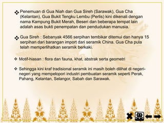 Penemuan di Gua Niah dan Gua Sireh (Sarawak), Gua Cha
(Kelantan), Gua Bukit Tengku Lembu (Perlis) kini dikenali dengan
nama Kampung Bukit Merah, Beseri dan beberapa tempat lain
adalah asas bukti penempatan dan pendudukan manusia.
Gua Sireh : Sebanyak 4566 serpihan tembikar ditemui dan hanya 15
serpihan dari barangan import dari seramik China. Gua Cha pula
telah memperlihatkan seramik berkaki.
 Motif-hiasan : flora dan fauna, khat, abstrak serta geometri
 Sehingga kini kraf tradisional seramik ini masih boleh dilihat di negeri-
negeri yang mempelopori industri pembuatan seramik seperti Perak,
Pahang, Kelantan, Selangor, Sabah dan Sarawak.
 