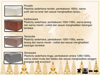 Porselin
Plasticity sederhana rendah, pembakaran 1650c, warna
putih dan lut sinar dan sesuai menghasilkan lampu.
Earthenware
Plasticity sederhana, pembakaran 1000-1180c, warna terang
dari warna merah - coklat dan sesuai menghasilkan barangan
tembikar
Terracotta
Plasticity sederhana, pembakaran 1000-1180c, warna
terang dari warna merah - coklat dan sesuai menghasilkan
barangan tembikar
Stoneware
Plasticity sederhana tinggi, pembakaran antara 1280-1300c,
warna coklat muda dan kelabu dan sesuai menghasilkan pinggan
mangkuk dan arca kecil
 