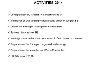 ACTIVITIES 2014
 Conceptualisation, elaboration of questionnaire BS
 Information of local and regional actors and choice of samples BS
 Choice and training of investigators + survey tests
 Surveys : basic survey (BS)
 Meetings and workshops with local actors in Beni Khedache + transect
 Preparation of the first report on general methodology
 Preparation of the variables bar (BS) : 609 variables
 BS Data entry (SPSS)
 