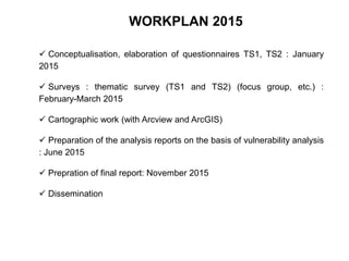  Conceptualisation, elaboration of questionnaires TS1, TS2 : January
2015
 Surveys : thematic survey (TS1 and TS2) (focus group, etc.) :
February-March 2015
 Cartographic work (with Arcview and ArcGIS)
 Preparation of the analysis reports on the basis of vulnerability analysis
: June 2015
 Prepration of final report: November 2015
 Dissemination
WORKPLAN 2015
 